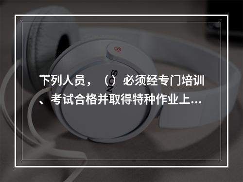 下列人员，（ ）必须经专门培训、考试合格并取得特种作业上岗证