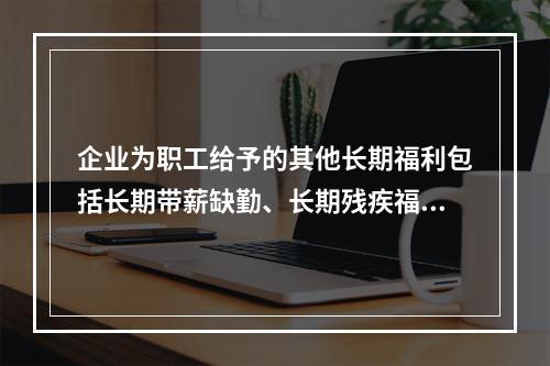 企业为职工给予的其他长期福利包括长期带薪缺勤、长期残疾福利、