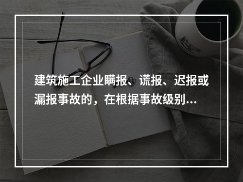 建筑施工企业瞒报、谎报、迟报或漏报事故的，在根据事故级别处罚