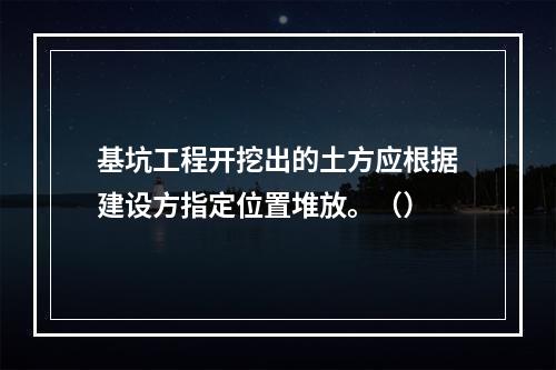 基坑工程开挖出的土方应根据建设方指定位置堆放。（）