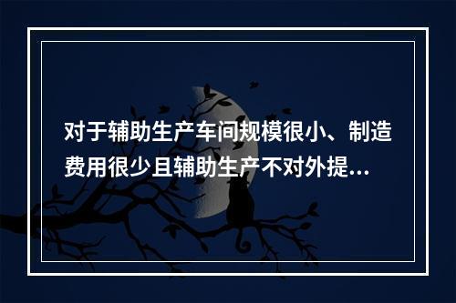 对于辅助生产车间规模很小、制造费用很少且辅助生产不对外提供产