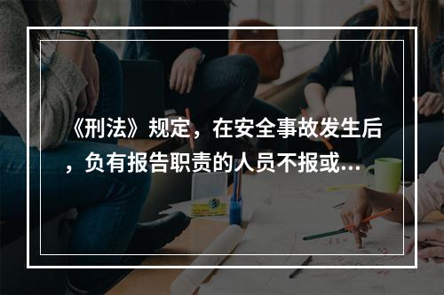 《刑法》规定，在安全事故发生后，负有报告职责的人员不报或者谎