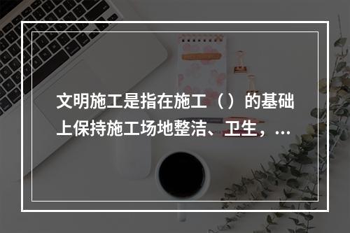 文明施工是指在施工（ ）的基础上保持施工场地整洁、卫生，施工