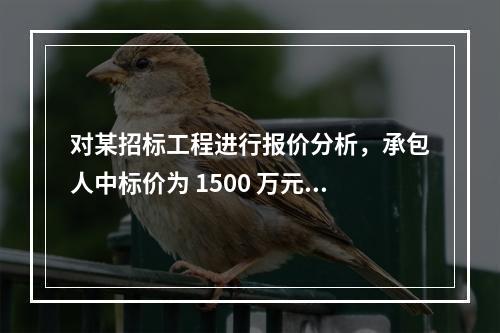 对某招标工程进行报价分析，承包人中标价为 1500 万元，招