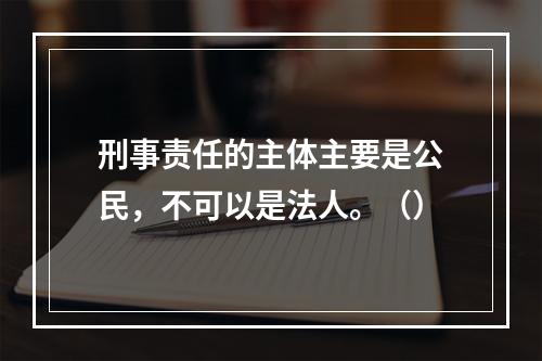 刑事责任的主体主要是公民，不可以是法人。（）