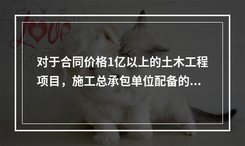 对于合同价格1亿以上的土木工程项目，施工总承包单位配备的专职