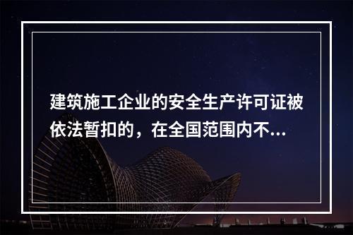 建筑施工企业的安全生产许可证被依法暂扣的，在全国范围内不得承