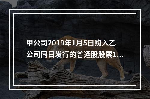 甲公司2019年1月5日购入乙公司同日发行的普通股股票100