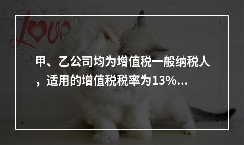 甲、乙公司均为增值税一般纳税人，适用的增值税税率为13%，甲