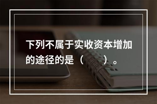 下列不属于实收资本增加的途径的是（　　）。