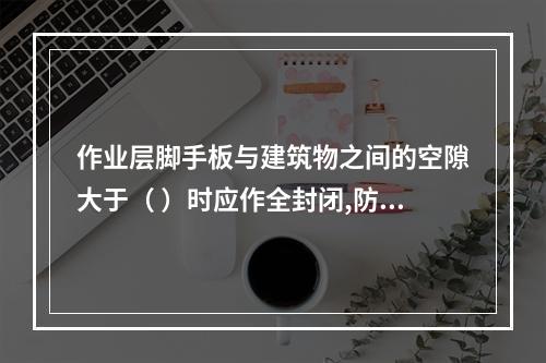 作业层脚手板与建筑物之间的空隙大于（ ）时应作全封闭,防止人