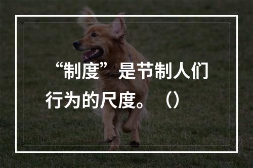 “制度”是节制人们行为的尺度。（）