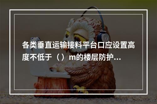 各类垂直运输接料平台口应设置高度不低于（ ）m的楼层防护门，