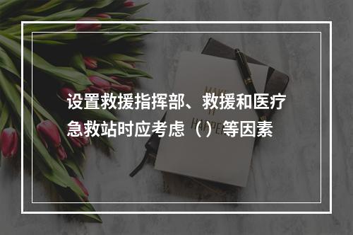 设置救援指挥部、救援和医疗急救站时应考虑（ ）等因素