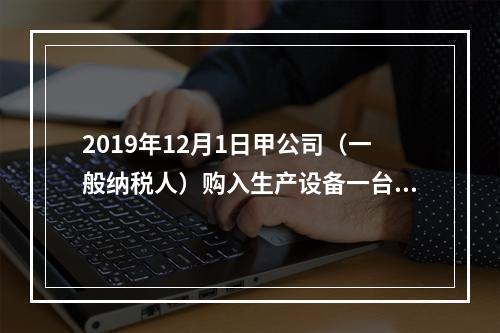 2019年12月1日甲公司（一般纳税人）购入生产设备一台，支