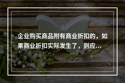 企业购买商品附有商业折扣的，如果商业折扣实际发生了，则应按扣