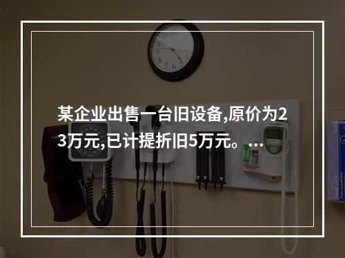 某企业出售一台旧设备,原价为23万元,已计提折旧5万元。出售