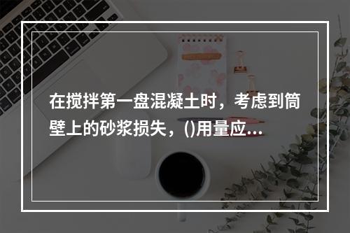 在搅拌第一盘混凝土时，考虑到筒壁上的砂浆损失，()用量应按配