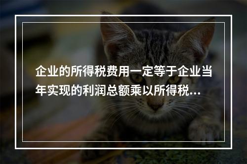 企业的所得税费用一定等于企业当年实现的利润总额乘以所得税税率