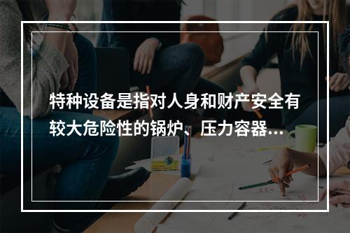 特种设备是指对人身和财产安全有较大危险性的锅炉、压力容器（含