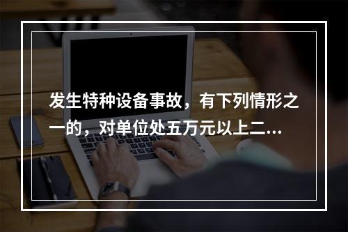 发生特种设备事故，有下列情形之一的，对单位处五万元以上二十万