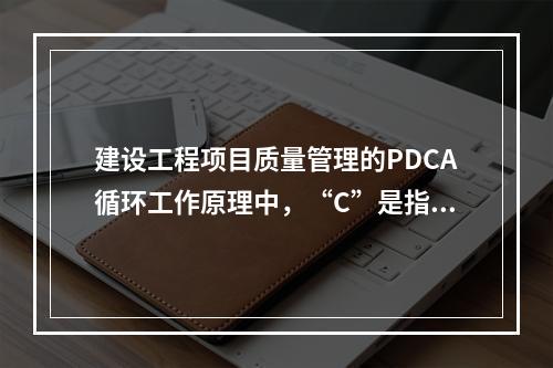 建设工程项目质量管理的PDCA循环工作原理中，“C”是指（　