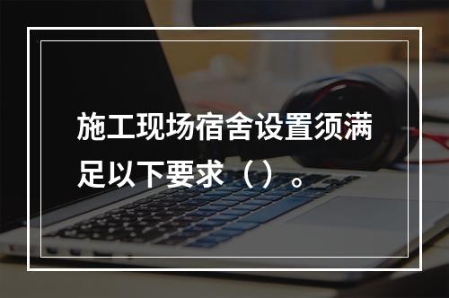 施工现场宿舍设置须满足以下要求（ ）。