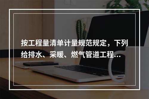 按工程量清单计量规范规定，下列给排水、采暖、燃气管道工程量计