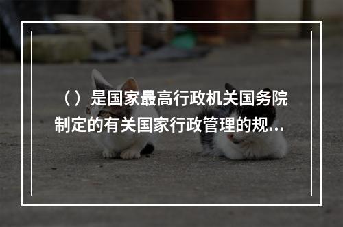 （ ）是国家最高行政机关国务院制定的有关国家行政管理的规范性