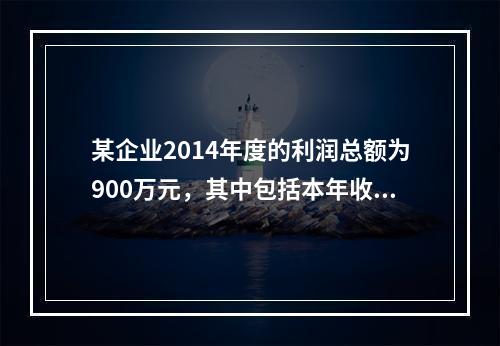 某企业2014年度的利润总额为900万元，其中包括本年收到的