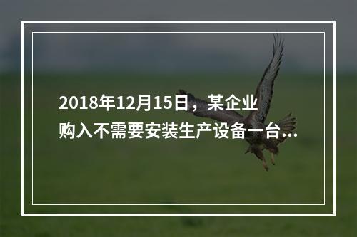 2018年12月15日，某企业购入不需要安装生产设备一台，原