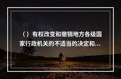 （ ）有权改变和撤销地方各级国家行政机关的不适当的决定和命令