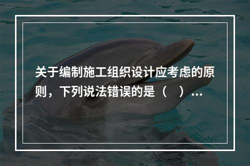 关于编制施工组织设计应考虑的原则，下列说法错误的是（　）。