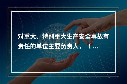 对重大、特别重大生产安全事故有责任的单位主要负责人，（ ）不