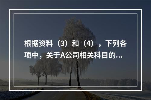 根据资料（3）和（4），下列各项中，关于A公司相关科目的会计