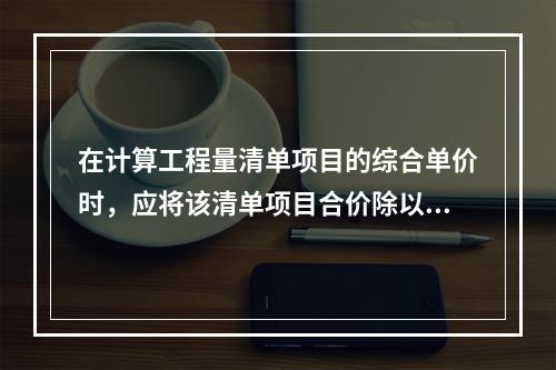 在计算工程量清单项目的综合单价时，应将该清单项目合价除以（　