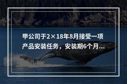 甲公司于2×18年8月接受一项产品安装任务，安装期6个月，合