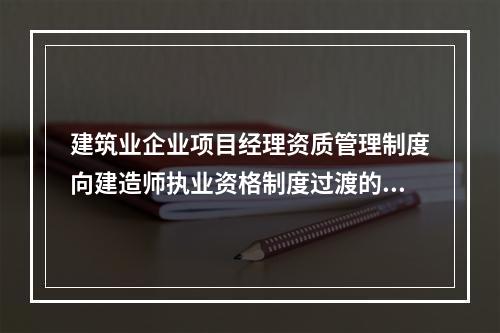 建筑业企业项目经理资质管理制度向建造师执业资格制度过渡的时间