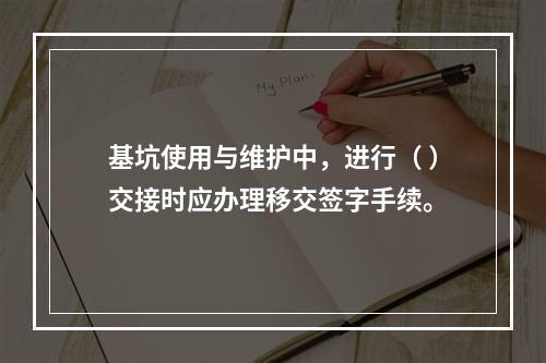 基坑使用与维护中，进行（ ）交接时应办理移交签字手续。