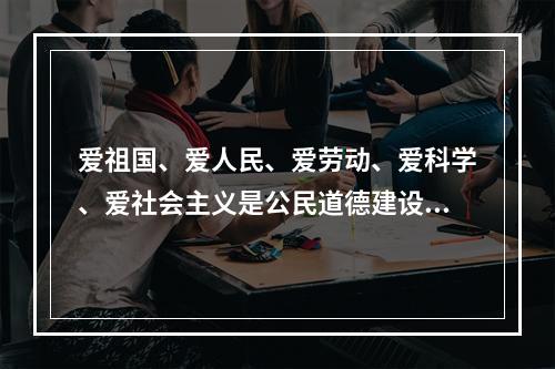 爱祖国、爱人民、爱劳动、爱科学、爱社会主义是公民道德建设的（