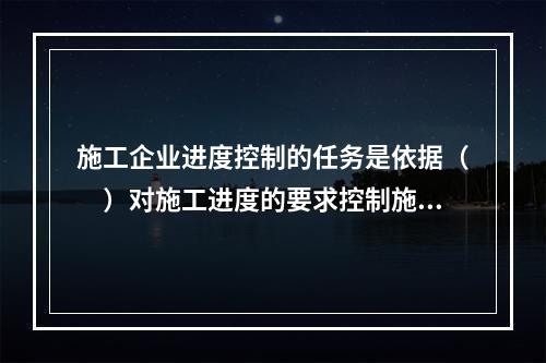 施工企业进度控制的任务是依据（　）对施工进度的要求控制施工进