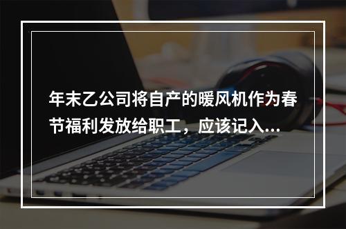 年末乙公司将自产的暖风机作为春节福利发放给职工，应该记入“应