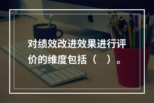 对绩效改进效果进行评价的维度包括（　）。