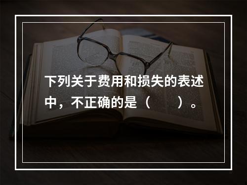 下列关于费用和损失的表述中，不正确的是（　　）。