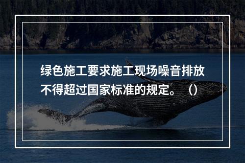 绿色施工要求施工现场噪音排放不得超过国家标准的规定。（）