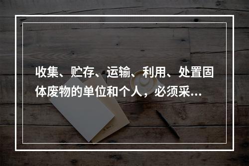 收集、贮存、运输、利用、处置固体废物的单位和个人，必须采取（