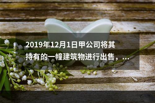 2019年12月1日甲公司将其持有的一幢建筑物进行出售，该建