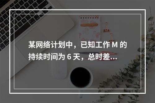 某网络计划中，已知工作 M 的持续时间为 6 天，总时差和自