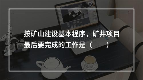 按矿山建设基本程序，矿井项目最后要完成的工作是（　　）