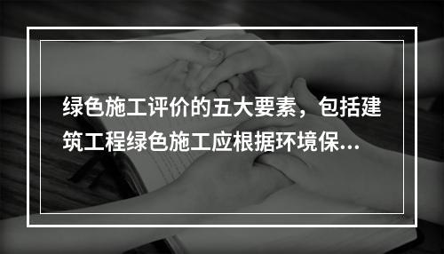 绿色施工评价的五大要素，包括建筑工程绿色施工应根据环境保护、